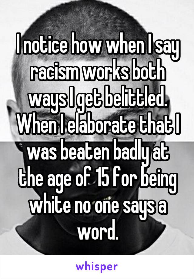 I notice how when I say racism works both ways I get belittled. When I elaborate that I was beaten badly at the age of 15 for being white no one says a word.