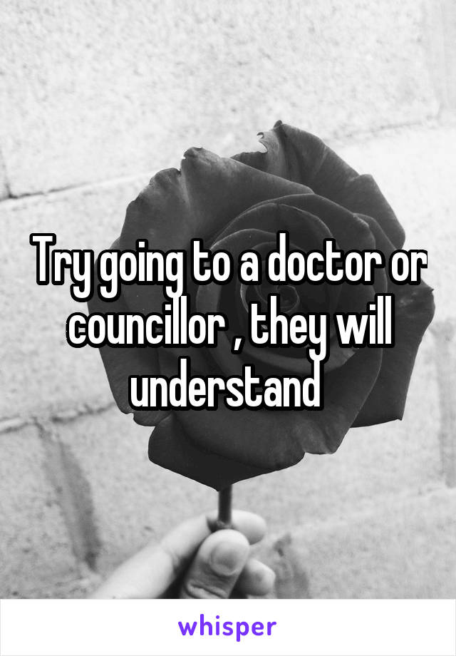 Try going to a doctor or councillor , they will understand 