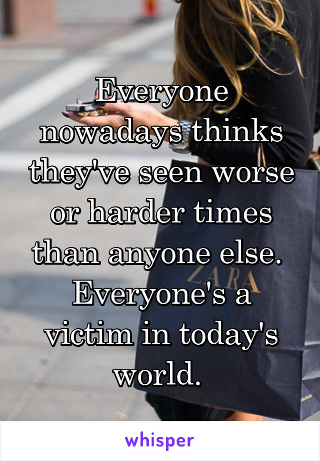 Everyone nowadays thinks they've seen worse or harder times than anyone else. 
Everyone's a victim in today's world. 