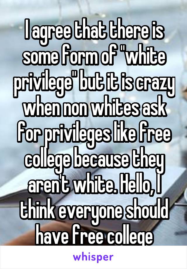 I agree that there is some form of "white privilege" but it is crazy when non whites ask for privileges like free college because they aren't white. Hello, I think everyone should have free college