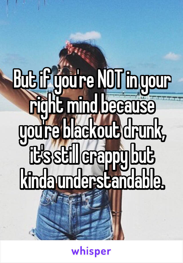 But if you're NOT in your right mind because you're blackout drunk, it's still crappy but kinda understandable.