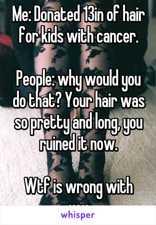 Me: Donated 13in of hair for kids with cancer.

People: why would you do that? Your hair was so pretty and long, you ruined it now.

Wtf is wrong with you