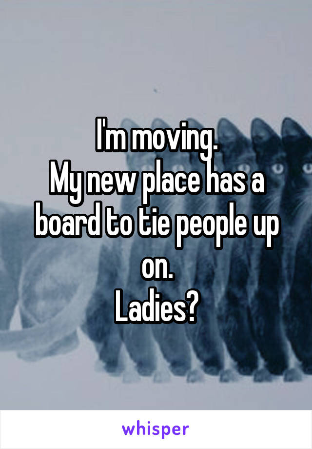 I'm moving.
My new place has a board to tie people up on.
Ladies?