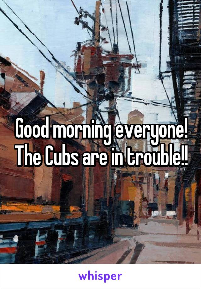 Good morning everyone! The Cubs are in trouble!!