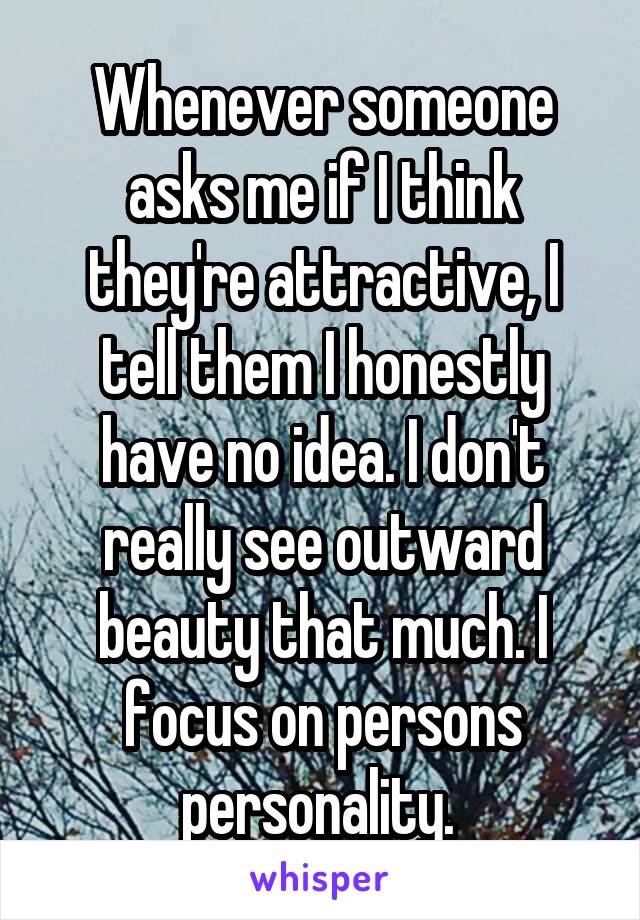 Whenever someone asks me if I think they're attractive, I tell them I honestly have no idea. I don't really see outward beauty that much. I focus on persons personality. 