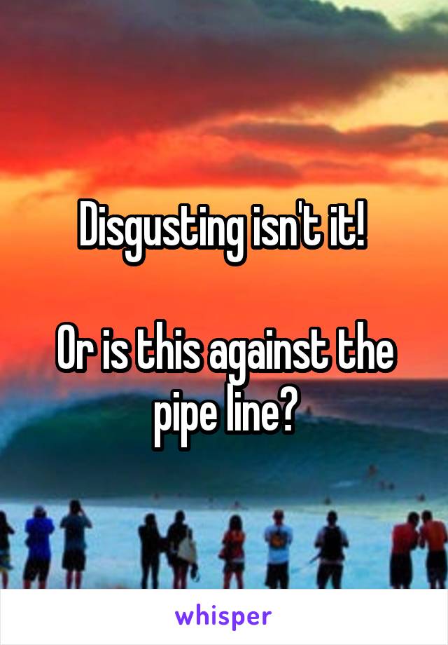 Disgusting isn't it! 

Or is this against the pipe line?