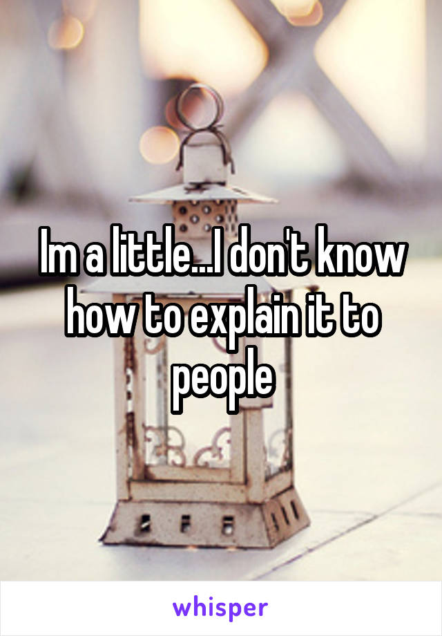 Im a little...I don't know how to explain it to people