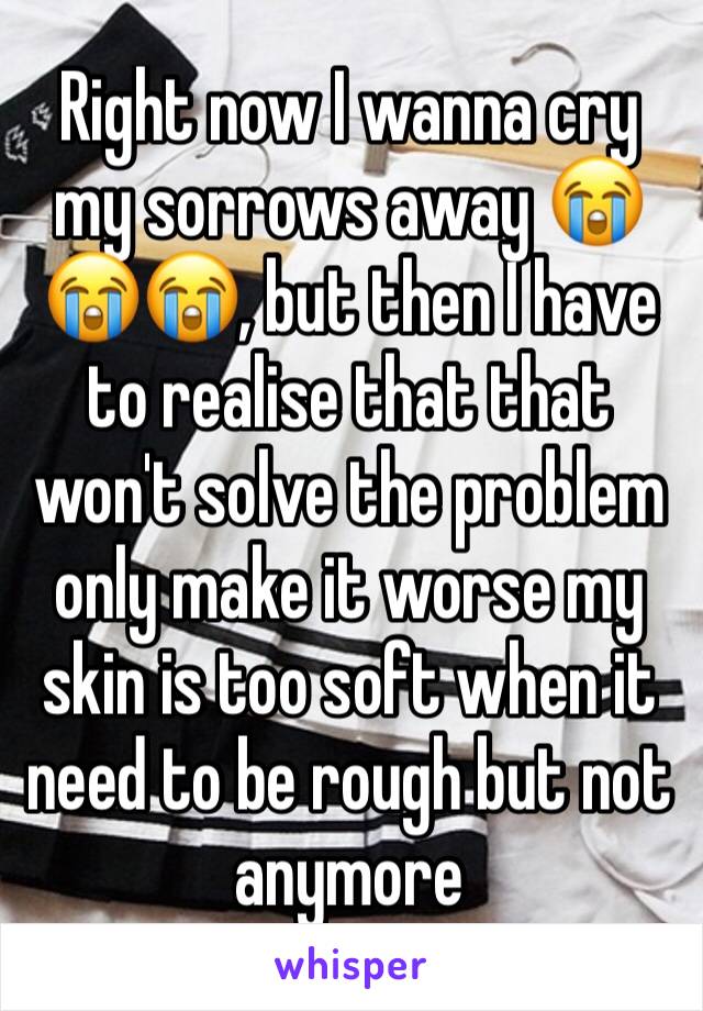 Right now I wanna cry my sorrows away 😭😭😭, but then I have to realise that that won't solve the problem only make it worse my skin is too soft when it need to be rough but not anymore