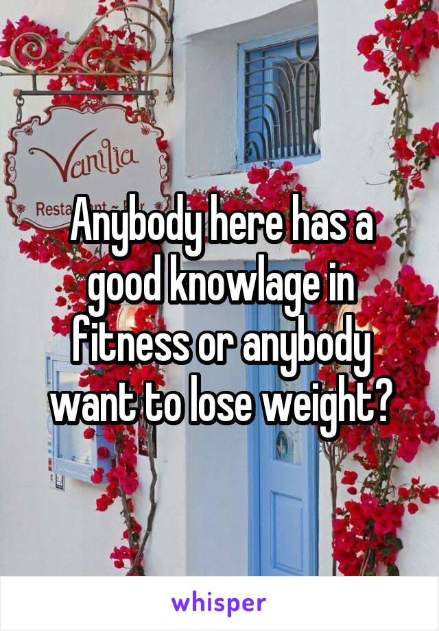 Anybody here has a good knowlage in fitness or anybody want to lose weight?