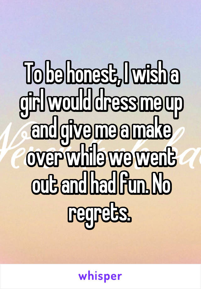 To be honest, I wish a girl would dress me up and give me a make over while we went out and had fun. No regrets. 