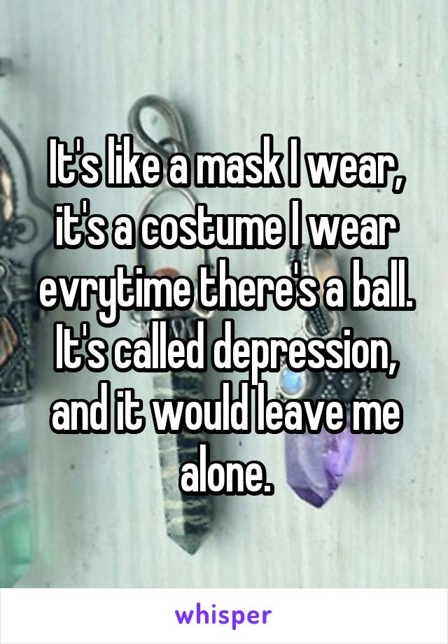 It's like a mask I wear, it's a costume I wear evrytime there's a ball. It's called depression, and it would leave me alone.