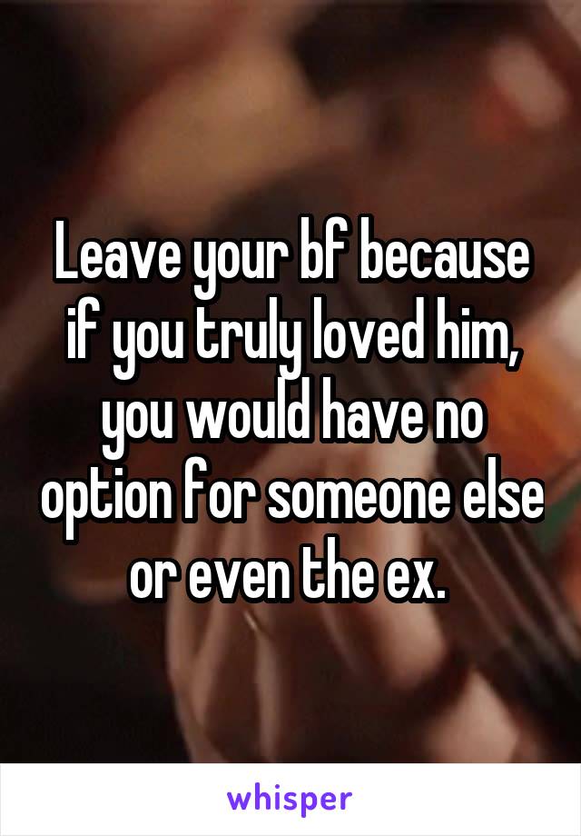 Leave your bf because if you truly loved him, you would have no option for someone else or even the ex. 