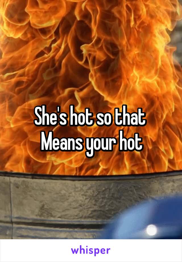 She's hot so that 
Means your hot