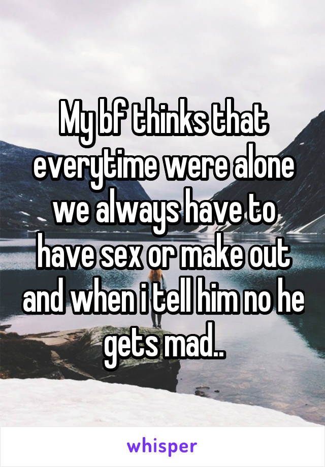 My bf thinks that everytime were alone we always have to have sex or make out and when i tell him no he gets mad..