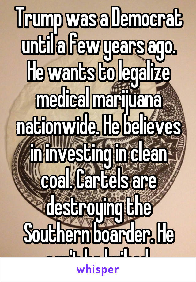 Trump was a Democrat until a few years ago. He wants to legalize medical marijuana nationwide. He believes in investing in clean coal. Cartels are destroying the Southern boarder. He can't be bribed 