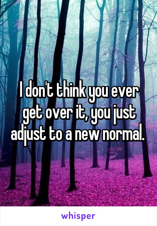 I don't think you ever get over it, you just adjust to a new normal. 