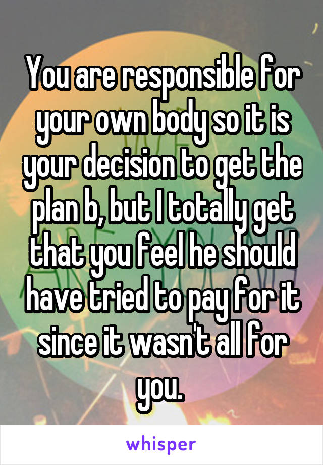 You are responsible for your own body so it is your decision to get the plan b, but I totally get that you feel he should have tried to pay for it since it wasn't all for you. 