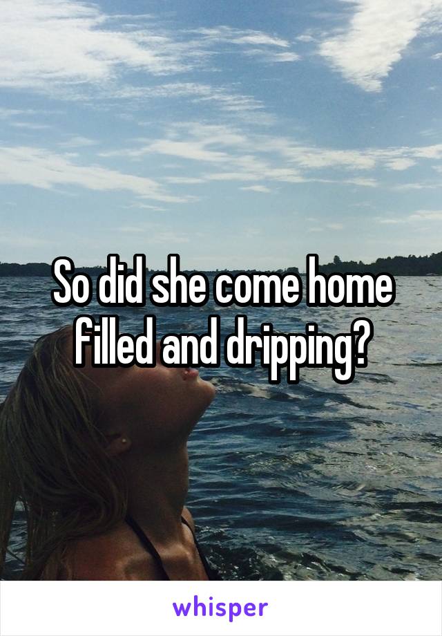 So did she come home filled and dripping?