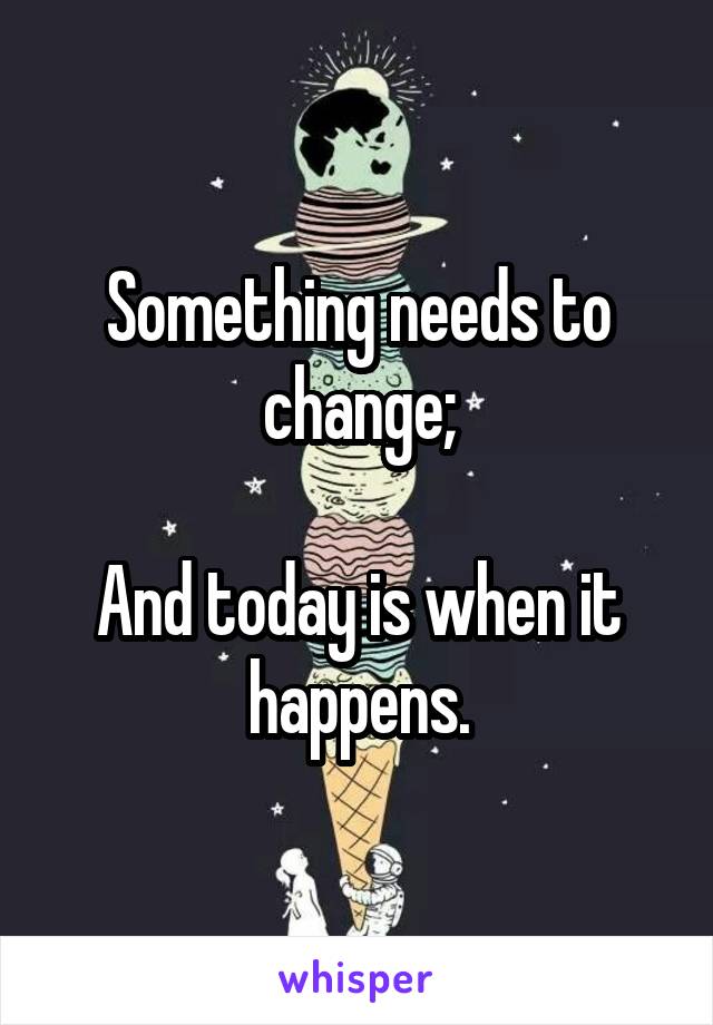 Something needs to change;

And today is when it happens.