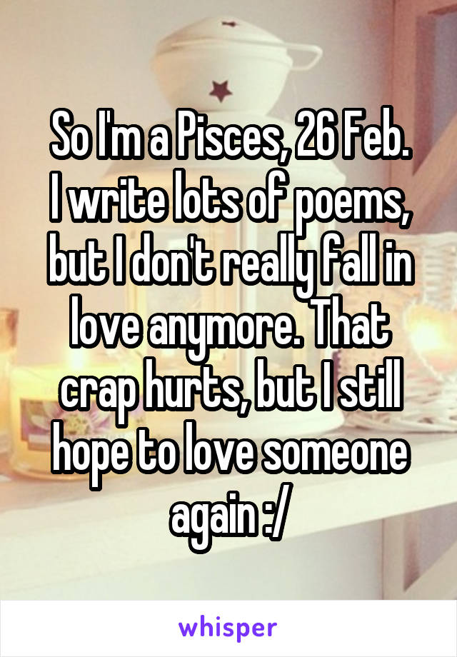 So I'm a Pisces, 26 Feb.
I write lots of poems, but I don't really fall in love anymore. That crap hurts, but I still hope to love someone again :/