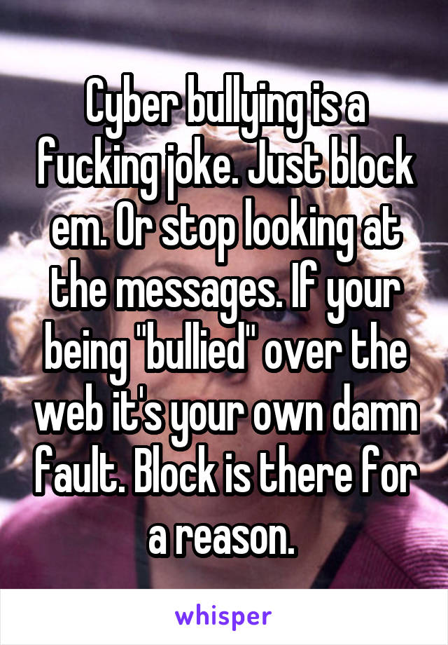Cyber bullying is a fucking joke. Just block em. Or stop looking at the messages. If your being "bullied" over the web it's your own damn fault. Block is there for a reason. 