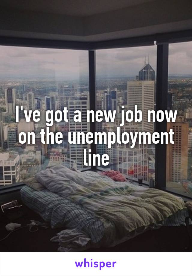I've got a new job now on the unemployment line