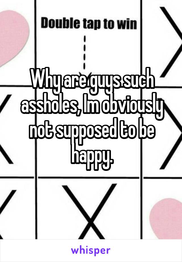 Why are guys such assholes, Im obviously not supposed to be happy.
