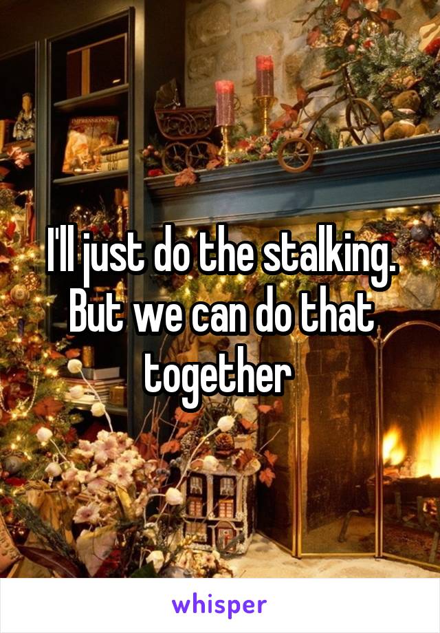 I'll just do the stalking. But we can do that together 