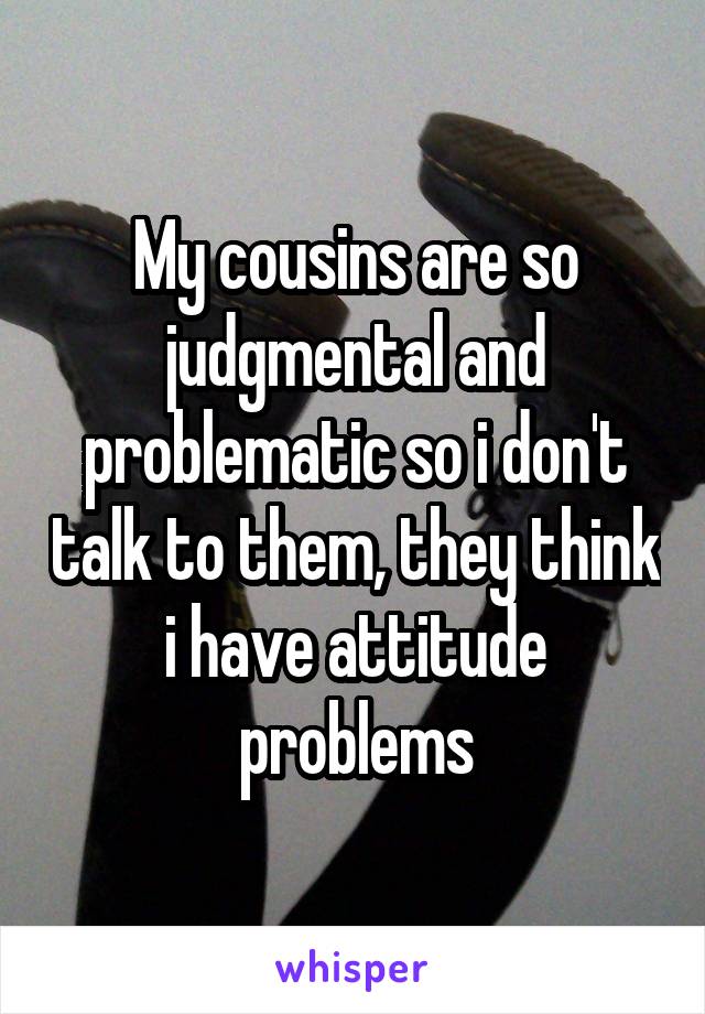 My cousins are so judgmental and problematic so i don't talk to them, they think i have attitude problems