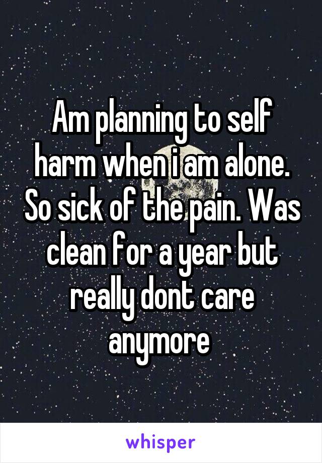 Am planning to self harm when i am alone. So sick of the pain. Was clean for a year but really dont care anymore 