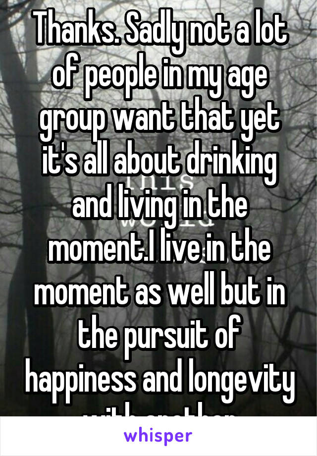 Thanks. Sadly not a lot of people in my age group want that yet it's all about drinking and living in the moment.I live in the moment as well but in the pursuit of happiness and longevity with another