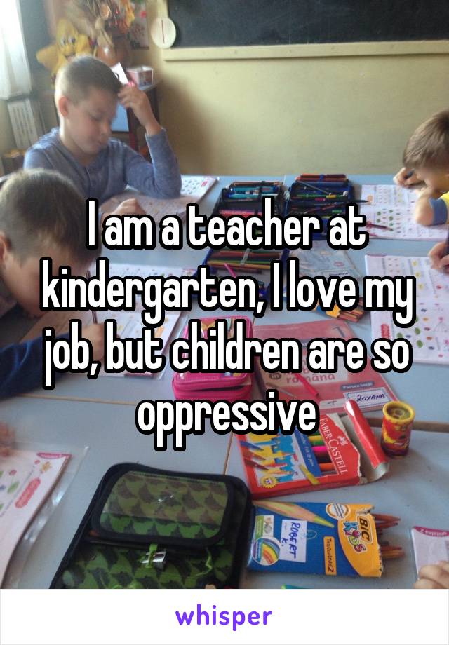 I am a teacher at kindergarten, I love my job, but children are so oppressive