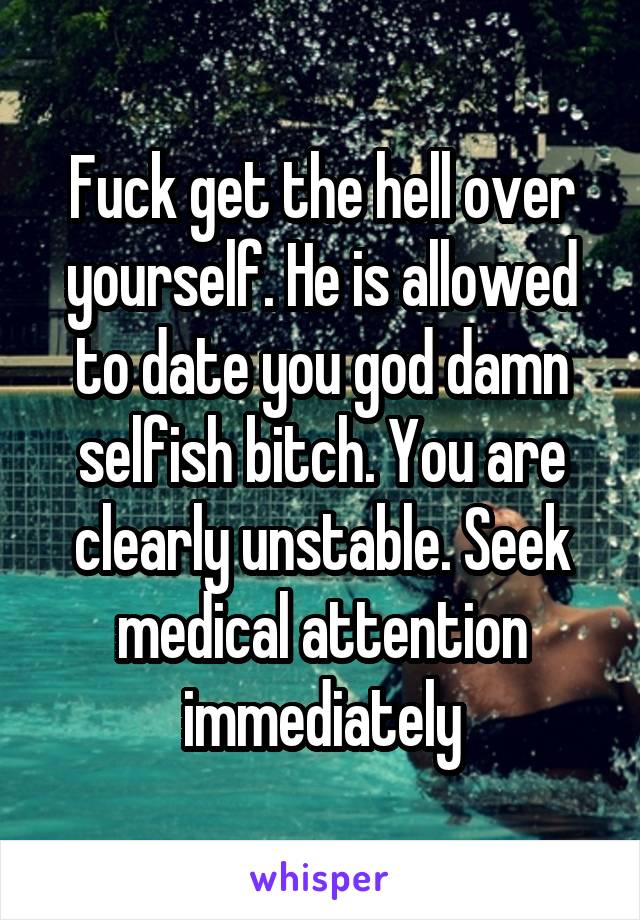 Fuck get the hell over yourself. He is allowed to date you god damn selfish bitch. You are clearly unstable. Seek medical attention immediately