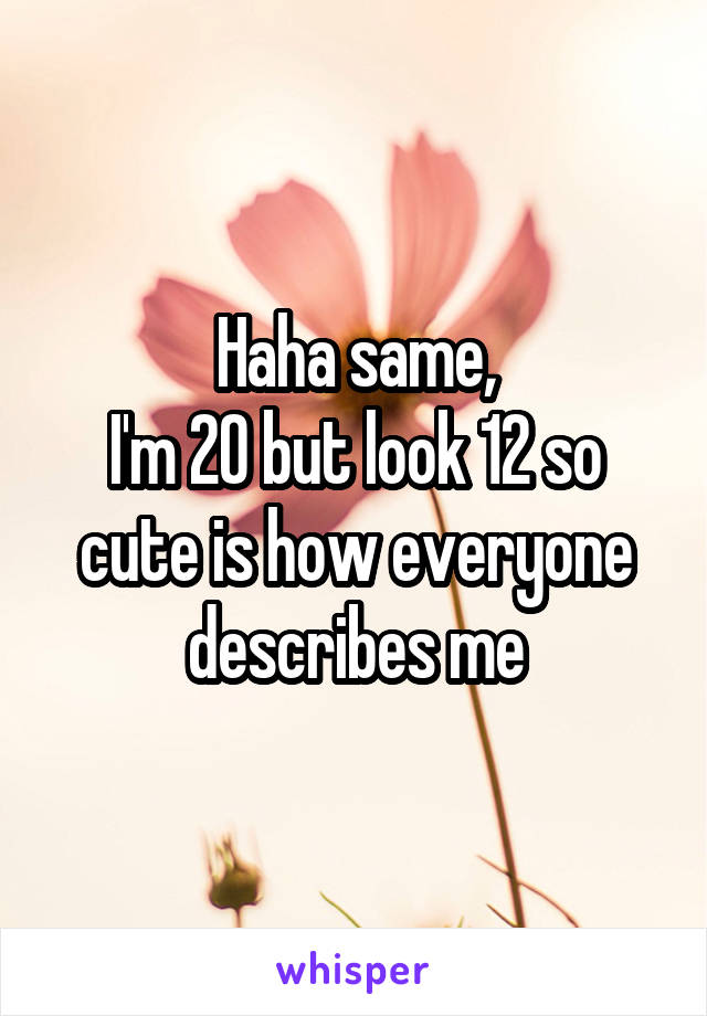 Haha same,
I'm 20 but look 12 so cute is how everyone describes me