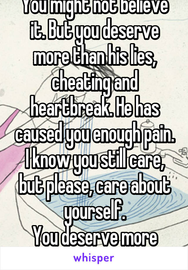 You might not believe it. But you deserve more than his lies, cheating and heartbreak. He has caused you enough pain.
I know you still care, but please, care about yourself.
You deserve more than him.