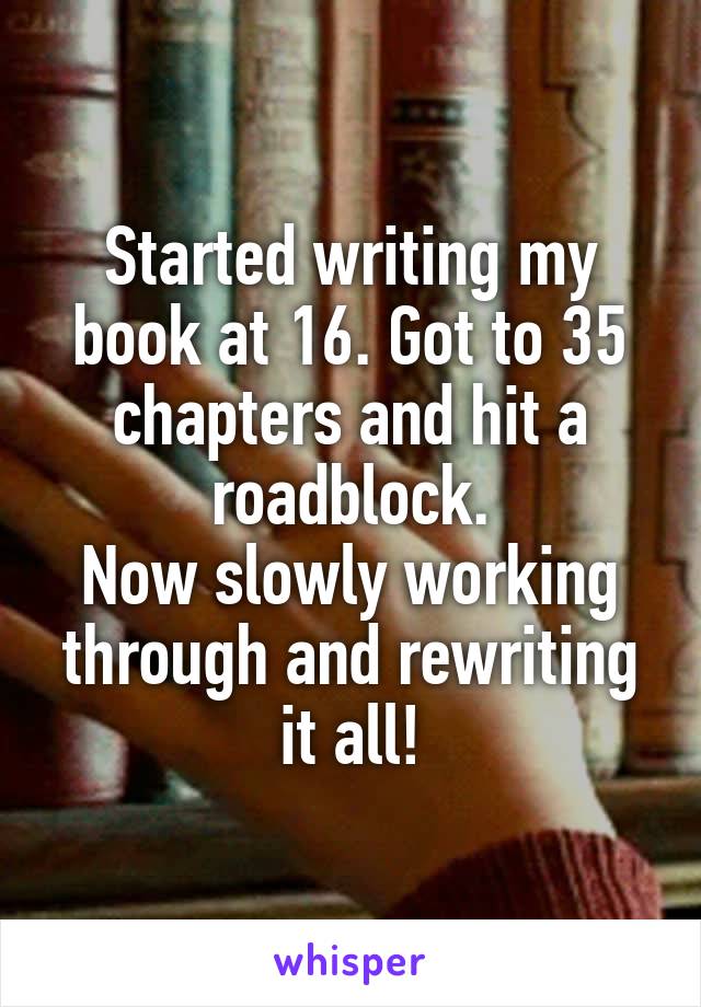 Started writing my book at 16. Got to 35 chapters and hit a roadblock.
Now slowly working through and rewriting it all!