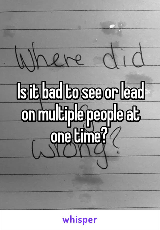Is it bad to see or lead on multiple people at one time? 