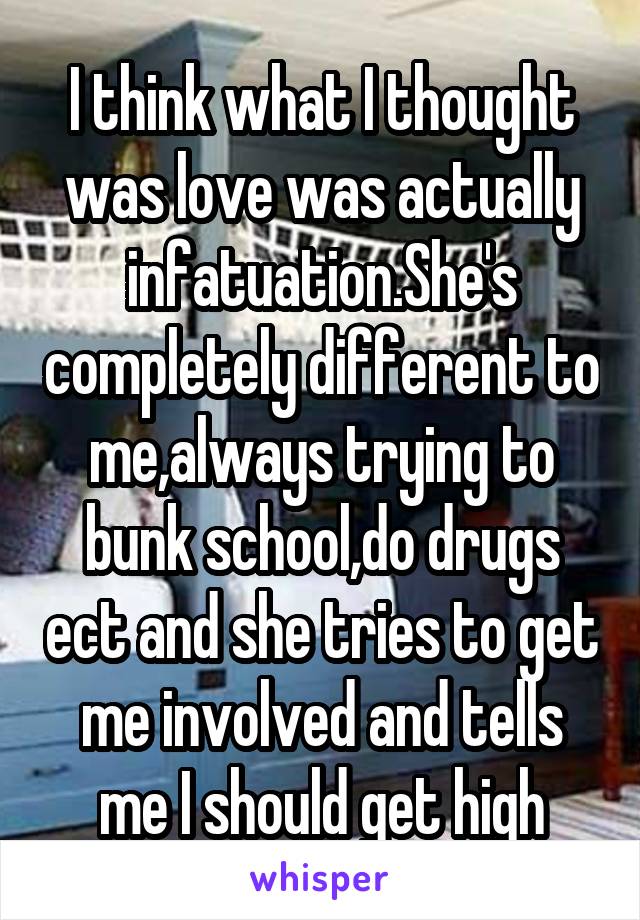 I think what I thought was love was actually infatuation.She's completely different to me,always trying to bunk school,do drugs ect and she tries to get me involved and tells me I should get high