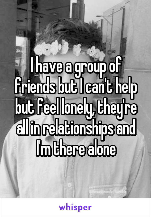 I have a group of friends but I can't help but feel lonely, they're all in relationships and I'm there alone