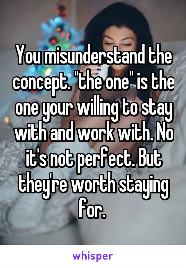 You misunderstand the concept. "the one" is the one your willing to stay with and work with. No it's not perfect. But they're worth staying for. 