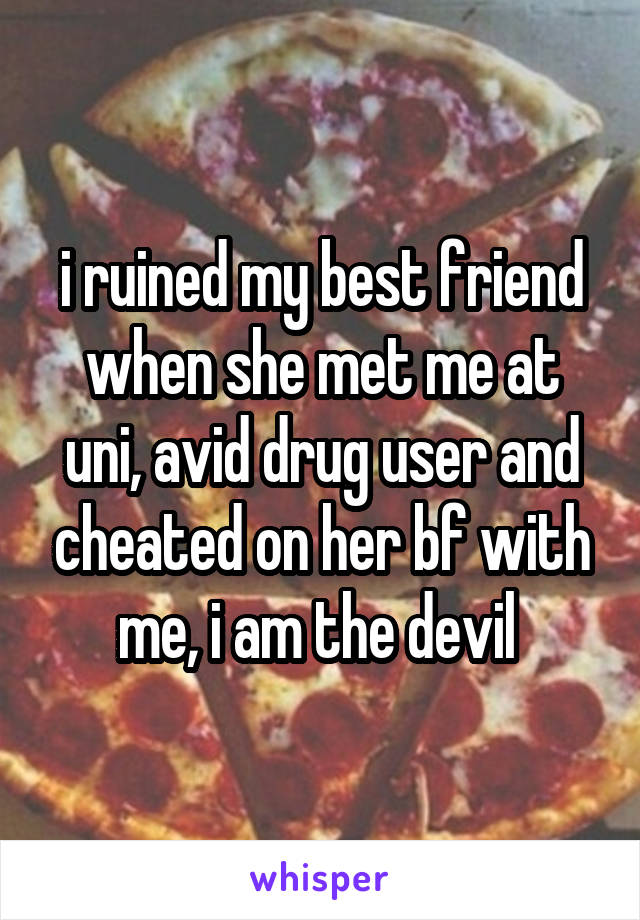 i ruined my best friend when she met me at uni, avid drug user and cheated on her bf with me, i am the devil 