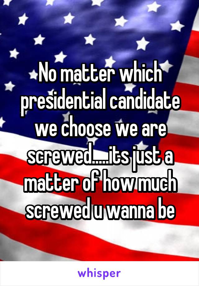 No matter which presidential candidate we choose we are screwed.....its just a matter of how much screwed u wanna be