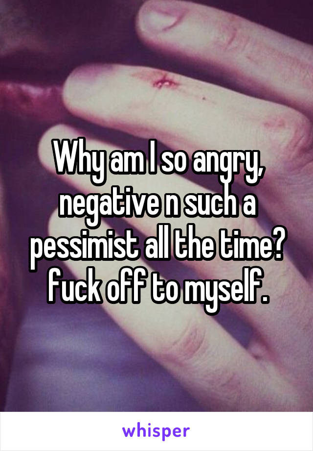 Why am I so angry, negative n such a pessimist all the time? fuck off to myself.