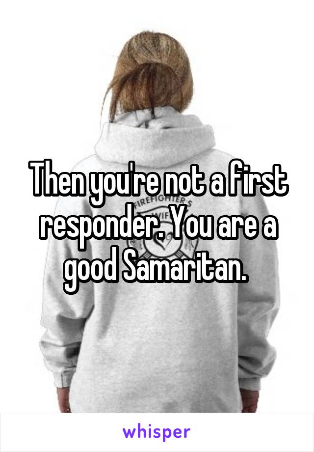 Then you're not a first responder. You are a good Samaritan. 