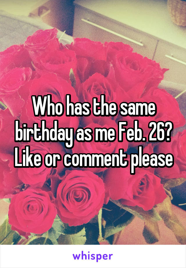 Who has the same birthday as me Feb. 26? Like or comment please