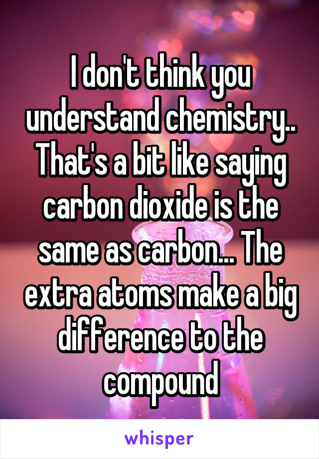 I don't think you understand chemistry.. That's a bit like saying carbon dioxide is the same as carbon... The extra atoms make a big difference to the compound