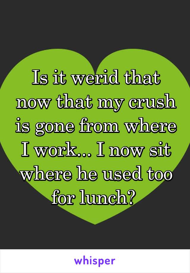 Is it werid that now that my crush is gone from where I work... I now sit where he used too for lunch? 