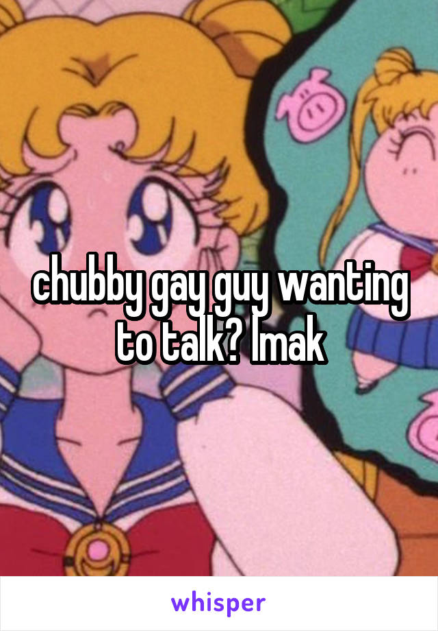 chubby gay guy wanting to talk? lmak