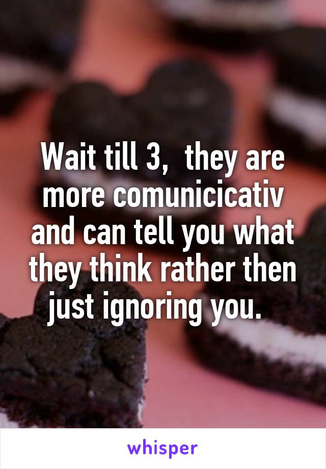 Wait till 3,  they are more comunicicativ and can tell you what they think rather then just ignoring you.  