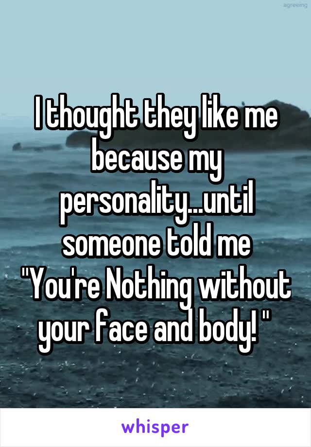 I thought they like me because my personality...until someone told me "You're Nothing without your face and body! " 